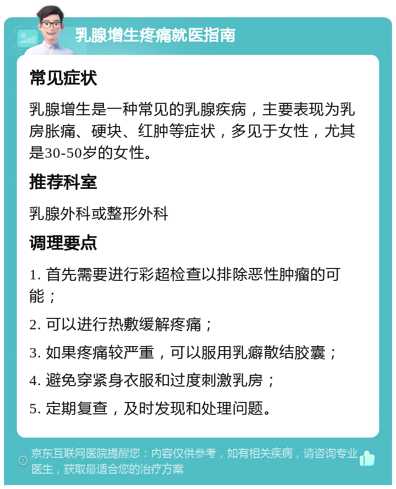 乳腺增生疼痛就医指南 常见症状 乳腺增生是一种常见的乳腺疾病，主要表现为乳房胀痛、硬块、红肿等症状，多见于女性，尤其是30-50岁的女性。 推荐科室 乳腺外科或整形外科 调理要点 1. 首先需要进行彩超检查以排除恶性肿瘤的可能； 2. 可以进行热敷缓解疼痛； 3. 如果疼痛较严重，可以服用乳癖散结胶囊； 4. 避免穿紧身衣服和过度刺激乳房； 5. 定期复查，及时发现和处理问题。