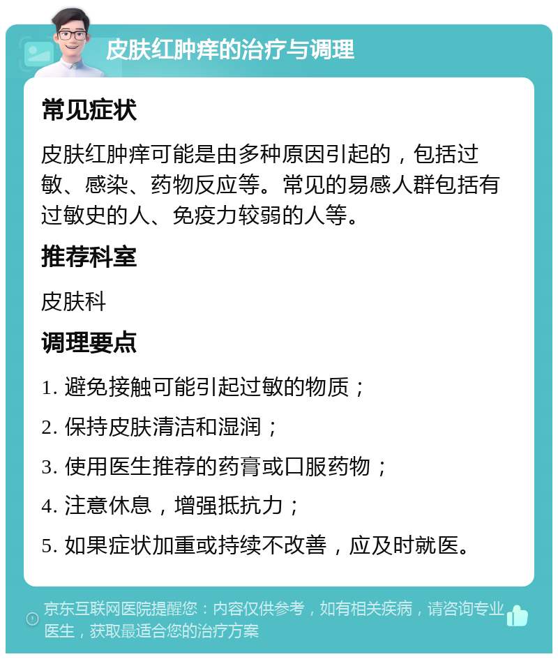 皮肤红肿痒的治疗与调理 常见症状 皮肤红肿痒可能是由多种原因引起的，包括过敏、感染、药物反应等。常见的易感人群包括有过敏史的人、免疫力较弱的人等。 推荐科室 皮肤科 调理要点 1. 避免接触可能引起过敏的物质； 2. 保持皮肤清洁和湿润； 3. 使用医生推荐的药膏或口服药物； 4. 注意休息，增强抵抗力； 5. 如果症状加重或持续不改善，应及时就医。