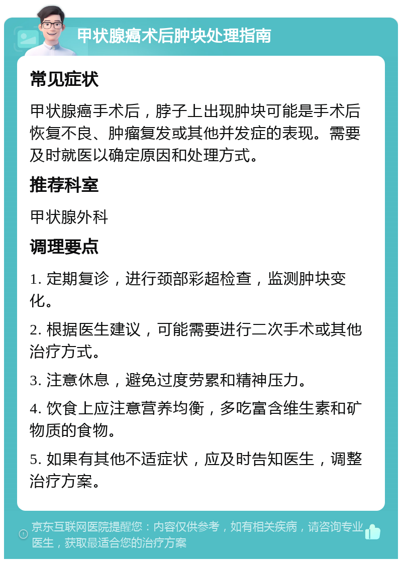 甲状腺癌术后肿块处理指南 常见症状 甲状腺癌手术后，脖子上出现肿块可能是手术后恢复不良、肿瘤复发或其他并发症的表现。需要及时就医以确定原因和处理方式。 推荐科室 甲状腺外科 调理要点 1. 定期复诊，进行颈部彩超检查，监测肿块变化。 2. 根据医生建议，可能需要进行二次手术或其他治疗方式。 3. 注意休息，避免过度劳累和精神压力。 4. 饮食上应注意营养均衡，多吃富含维生素和矿物质的食物。 5. 如果有其他不适症状，应及时告知医生，调整治疗方案。