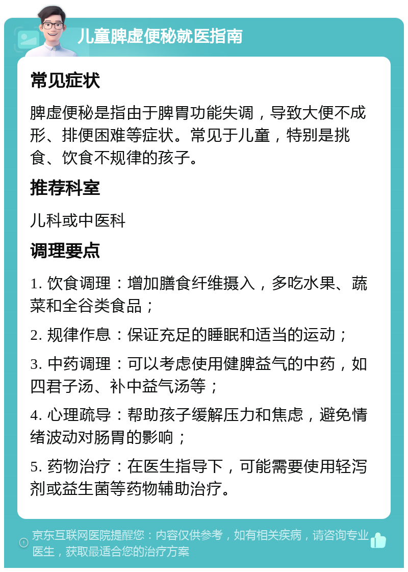 儿童脾虚便秘就医指南 常见症状 脾虚便秘是指由于脾胃功能失调，导致大便不成形、排便困难等症状。常见于儿童，特别是挑食、饮食不规律的孩子。 推荐科室 儿科或中医科 调理要点 1. 饮食调理：增加膳食纤维摄入，多吃水果、蔬菜和全谷类食品； 2. 规律作息：保证充足的睡眠和适当的运动； 3. 中药调理：可以考虑使用健脾益气的中药，如四君子汤、补中益气汤等； 4. 心理疏导：帮助孩子缓解压力和焦虑，避免情绪波动对肠胃的影响； 5. 药物治疗：在医生指导下，可能需要使用轻泻剂或益生菌等药物辅助治疗。