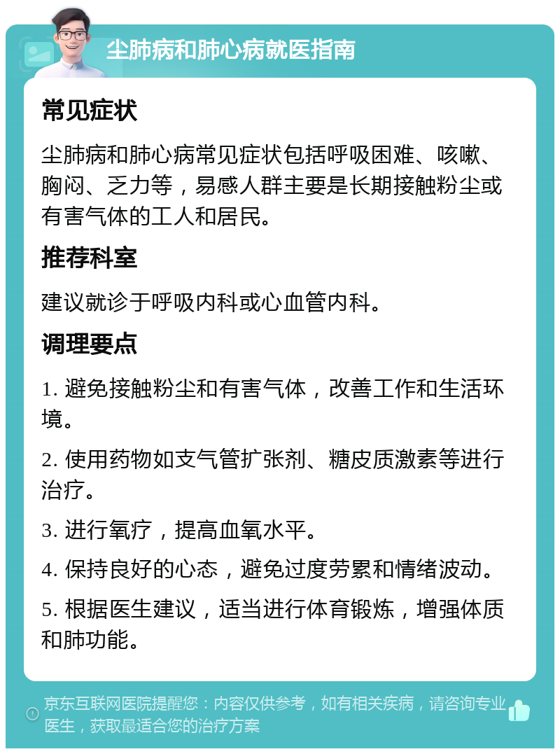 尘肺病和肺心病就医指南 常见症状 尘肺病和肺心病常见症状包括呼吸困难、咳嗽、胸闷、乏力等，易感人群主要是长期接触粉尘或有害气体的工人和居民。 推荐科室 建议就诊于呼吸内科或心血管内科。 调理要点 1. 避免接触粉尘和有害气体，改善工作和生活环境。 2. 使用药物如支气管扩张剂、糖皮质激素等进行治疗。 3. 进行氧疗，提高血氧水平。 4. 保持良好的心态，避免过度劳累和情绪波动。 5. 根据医生建议，适当进行体育锻炼，增强体质和肺功能。