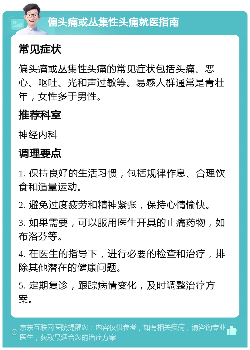 偏头痛或丛集性头痛就医指南 常见症状 偏头痛或丛集性头痛的常见症状包括头痛、恶心、呕吐、光和声过敏等。易感人群通常是青壮年，女性多于男性。 推荐科室 神经内科 调理要点 1. 保持良好的生活习惯，包括规律作息、合理饮食和适量运动。 2. 避免过度疲劳和精神紧张，保持心情愉快。 3. 如果需要，可以服用医生开具的止痛药物，如布洛芬等。 4. 在医生的指导下，进行必要的检查和治疗，排除其他潜在的健康问题。 5. 定期复诊，跟踪病情变化，及时调整治疗方案。