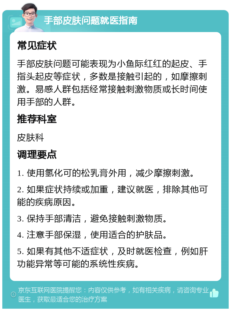 手部皮肤问题就医指南 常见症状 手部皮肤问题可能表现为小鱼际红红的起皮、手指头起皮等症状，多数是接触引起的，如摩擦刺激。易感人群包括经常接触刺激物质或长时间使用手部的人群。 推荐科室 皮肤科 调理要点 1. 使用氢化可的松乳膏外用，减少摩擦刺激。 2. 如果症状持续或加重，建议就医，排除其他可能的疾病原因。 3. 保持手部清洁，避免接触刺激物质。 4. 注意手部保湿，使用适合的护肤品。 5. 如果有其他不适症状，及时就医检查，例如肝功能异常等可能的系统性疾病。