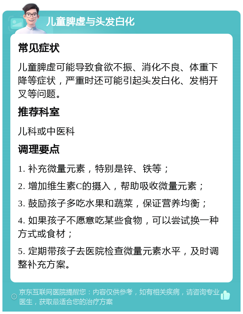 儿童脾虚与头发白化 常见症状 儿童脾虚可能导致食欲不振、消化不良、体重下降等症状，严重时还可能引起头发白化、发梢开叉等问题。 推荐科室 儿科或中医科 调理要点 1. 补充微量元素，特别是锌、铁等； 2. 增加维生素C的摄入，帮助吸收微量元素； 3. 鼓励孩子多吃水果和蔬菜，保证营养均衡； 4. 如果孩子不愿意吃某些食物，可以尝试换一种方式或食材； 5. 定期带孩子去医院检查微量元素水平，及时调整补充方案。