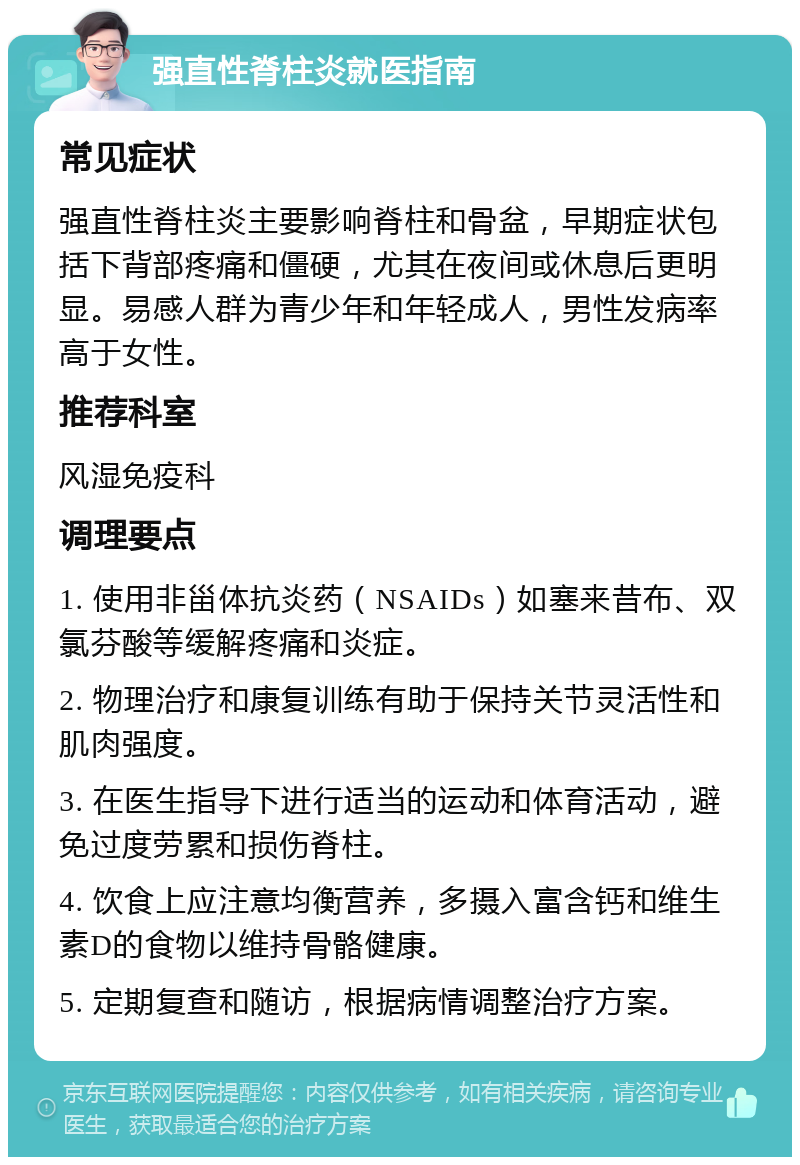 强直性脊柱炎就医指南 常见症状 强直性脊柱炎主要影响脊柱和骨盆，早期症状包括下背部疼痛和僵硬，尤其在夜间或休息后更明显。易感人群为青少年和年轻成人，男性发病率高于女性。 推荐科室 风湿免疫科 调理要点 1. 使用非甾体抗炎药（NSAIDs）如塞来昔布、双氯芬酸等缓解疼痛和炎症。 2. 物理治疗和康复训练有助于保持关节灵活性和肌肉强度。 3. 在医生指导下进行适当的运动和体育活动，避免过度劳累和损伤脊柱。 4. 饮食上应注意均衡营养，多摄入富含钙和维生素D的食物以维持骨骼健康。 5. 定期复查和随访，根据病情调整治疗方案。