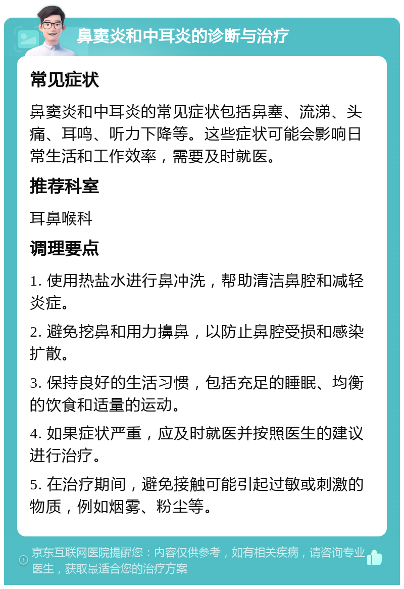 鼻窦炎和中耳炎的诊断与治疗 常见症状 鼻窦炎和中耳炎的常见症状包括鼻塞、流涕、头痛、耳鸣、听力下降等。这些症状可能会影响日常生活和工作效率，需要及时就医。 推荐科室 耳鼻喉科 调理要点 1. 使用热盐水进行鼻冲洗，帮助清洁鼻腔和减轻炎症。 2. 避免挖鼻和用力擤鼻，以防止鼻腔受损和感染扩散。 3. 保持良好的生活习惯，包括充足的睡眠、均衡的饮食和适量的运动。 4. 如果症状严重，应及时就医并按照医生的建议进行治疗。 5. 在治疗期间，避免接触可能引起过敏或刺激的物质，例如烟雾、粉尘等。