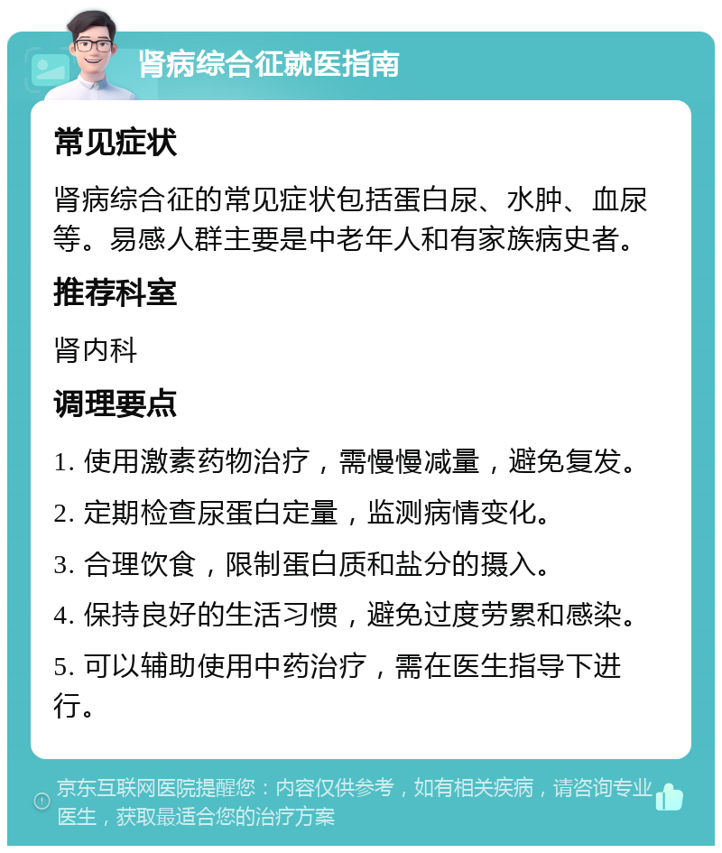 肾病综合征就医指南 常见症状 肾病综合征的常见症状包括蛋白尿、水肿、血尿等。易感人群主要是中老年人和有家族病史者。 推荐科室 肾内科 调理要点 1. 使用激素药物治疗，需慢慢减量，避免复发。 2. 定期检查尿蛋白定量，监测病情变化。 3. 合理饮食，限制蛋白质和盐分的摄入。 4. 保持良好的生活习惯，避免过度劳累和感染。 5. 可以辅助使用中药治疗，需在医生指导下进行。