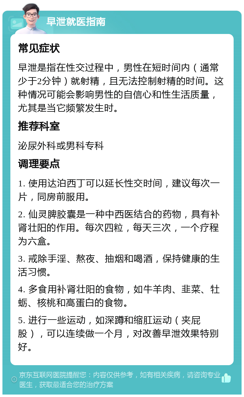 早泄就医指南 常见症状 早泄是指在性交过程中，男性在短时间内（通常少于2分钟）就射精，且无法控制射精的时间。这种情况可能会影响男性的自信心和性生活质量，尤其是当它频繁发生时。 推荐科室 泌尿外科或男科专科 调理要点 1. 使用达泊西丁可以延长性交时间，建议每次一片，同房前服用。 2. 仙灵脾胶囊是一种中西医结合的药物，具有补肾壮阳的作用。每次四粒，每天三次，一个疗程为六盒。 3. 戒除手淫、熬夜、抽烟和喝酒，保持健康的生活习惯。 4. 多食用补肾壮阳的食物，如牛羊肉、韭菜、牡蛎、核桃和高蛋白的食物。 5. 进行一些运动，如深蹲和缩肛运动（夹屁股），可以连续做一个月，对改善早泄效果特别好。