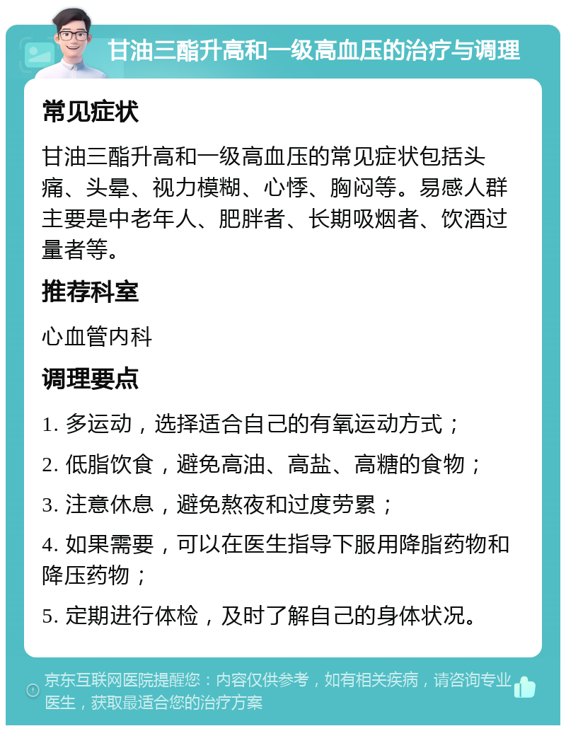 甘油三酯升高和一级高血压的治疗与调理 常见症状 甘油三酯升高和一级高血压的常见症状包括头痛、头晕、视力模糊、心悸、胸闷等。易感人群主要是中老年人、肥胖者、长期吸烟者、饮酒过量者等。 推荐科室 心血管内科 调理要点 1. 多运动，选择适合自己的有氧运动方式； 2. 低脂饮食，避免高油、高盐、高糖的食物； 3. 注意休息，避免熬夜和过度劳累； 4. 如果需要，可以在医生指导下服用降脂药物和降压药物； 5. 定期进行体检，及时了解自己的身体状况。