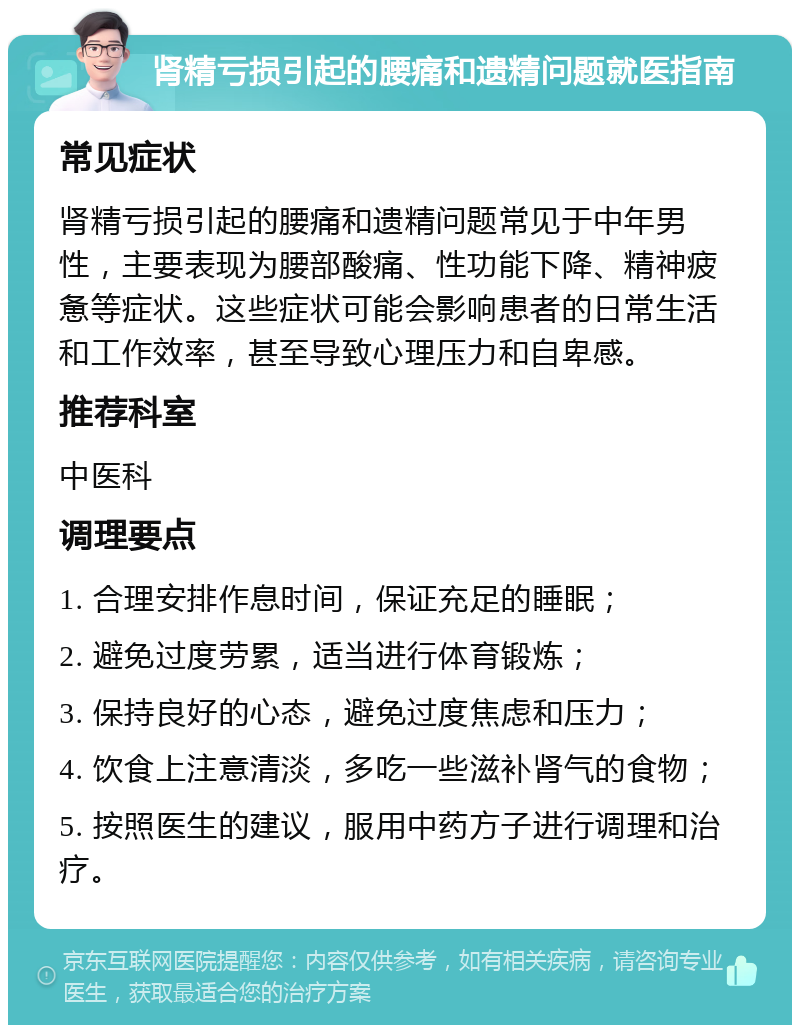 肾精亏损引起的腰痛和遗精问题就医指南 常见症状 肾精亏损引起的腰痛和遗精问题常见于中年男性，主要表现为腰部酸痛、性功能下降、精神疲惫等症状。这些症状可能会影响患者的日常生活和工作效率，甚至导致心理压力和自卑感。 推荐科室 中医科 调理要点 1. 合理安排作息时间，保证充足的睡眠； 2. 避免过度劳累，适当进行体育锻炼； 3. 保持良好的心态，避免过度焦虑和压力； 4. 饮食上注意清淡，多吃一些滋补肾气的食物； 5. 按照医生的建议，服用中药方子进行调理和治疗。