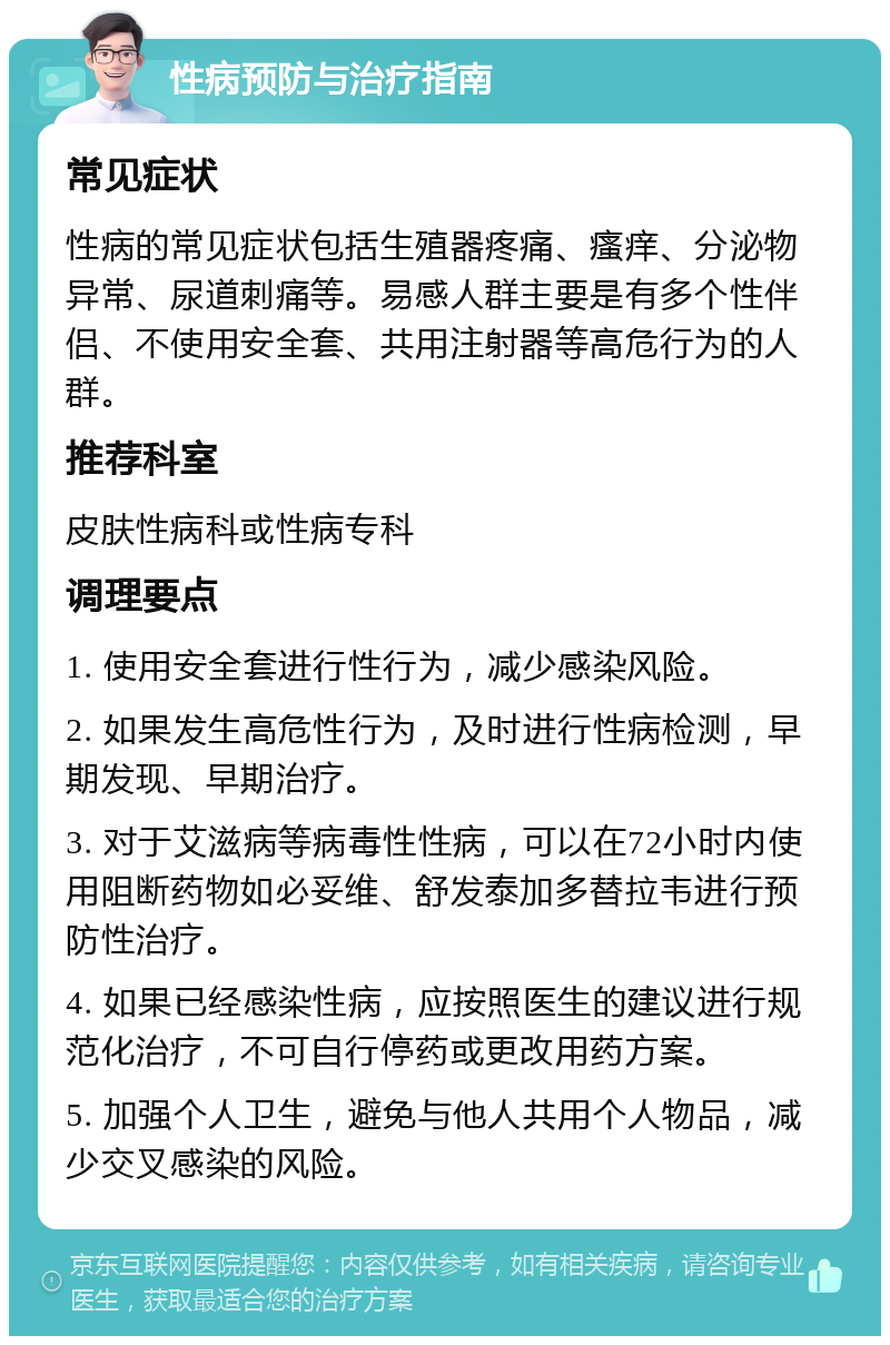 性病预防与治疗指南 常见症状 性病的常见症状包括生殖器疼痛、瘙痒、分泌物异常、尿道刺痛等。易感人群主要是有多个性伴侣、不使用安全套、共用注射器等高危行为的人群。 推荐科室 皮肤性病科或性病专科 调理要点 1. 使用安全套进行性行为，减少感染风险。 2. 如果发生高危性行为，及时进行性病检测，早期发现、早期治疗。 3. 对于艾滋病等病毒性性病，可以在72小时内使用阻断药物如必妥维、舒发泰加多替拉韦进行预防性治疗。 4. 如果已经感染性病，应按照医生的建议进行规范化治疗，不可自行停药或更改用药方案。 5. 加强个人卫生，避免与他人共用个人物品，减少交叉感染的风险。