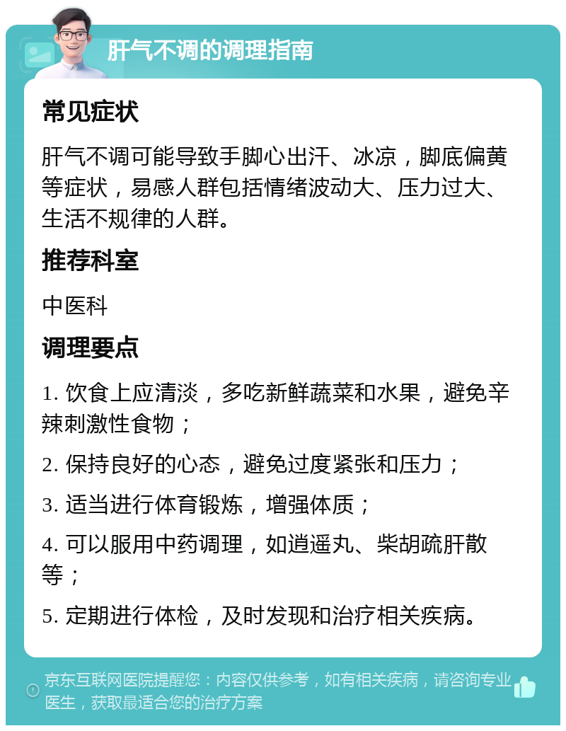 肝气不调的调理指南 常见症状 肝气不调可能导致手脚心出汗、冰凉，脚底偏黄等症状，易感人群包括情绪波动大、压力过大、生活不规律的人群。 推荐科室 中医科 调理要点 1. 饮食上应清淡，多吃新鲜蔬菜和水果，避免辛辣刺激性食物； 2. 保持良好的心态，避免过度紧张和压力； 3. 适当进行体育锻炼，增强体质； 4. 可以服用中药调理，如逍遥丸、柴胡疏肝散等； 5. 定期进行体检，及时发现和治疗相关疾病。