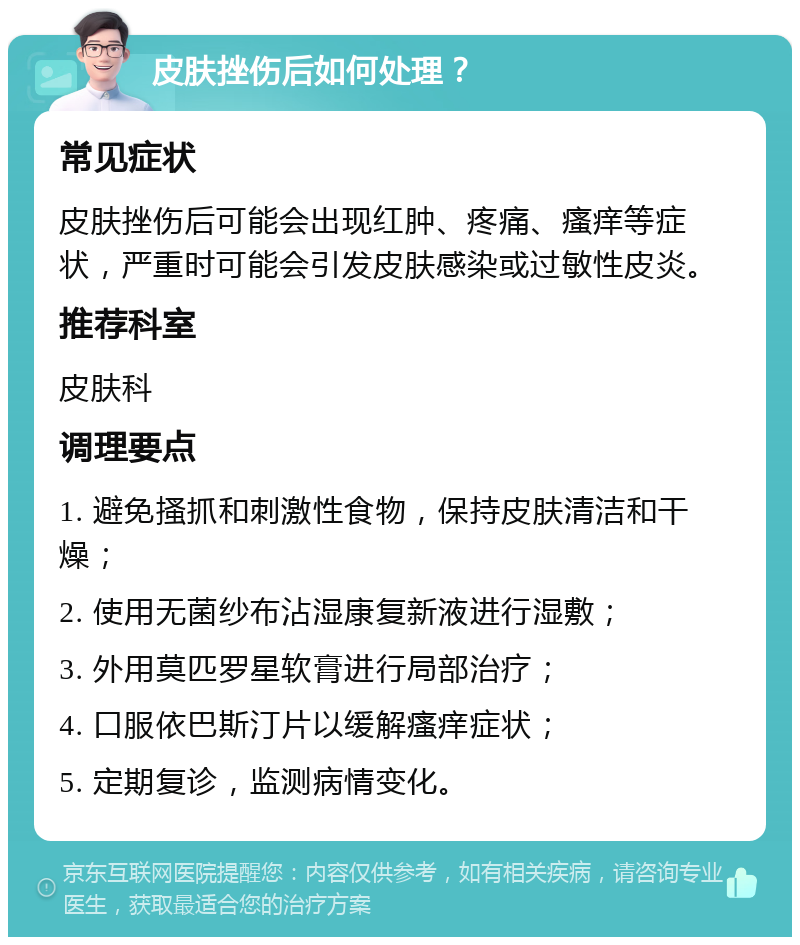 皮肤挫伤后如何处理？ 常见症状 皮肤挫伤后可能会出现红肿、疼痛、瘙痒等症状，严重时可能会引发皮肤感染或过敏性皮炎。 推荐科室 皮肤科 调理要点 1. 避免搔抓和刺激性食物，保持皮肤清洁和干燥； 2. 使用无菌纱布沾湿康复新液进行湿敷； 3. 外用莫匹罗星软膏进行局部治疗； 4. 口服依巴斯汀片以缓解瘙痒症状； 5. 定期复诊，监测病情变化。