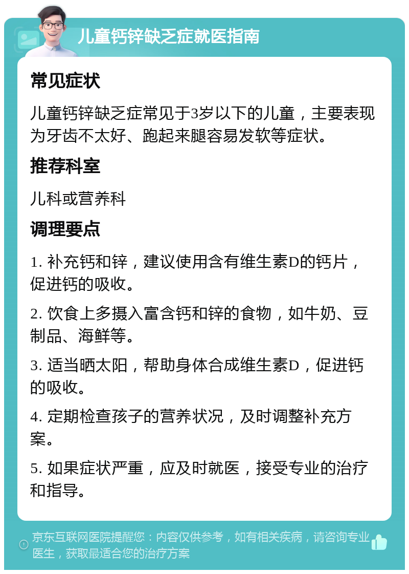 儿童钙锌缺乏症就医指南 常见症状 儿童钙锌缺乏症常见于3岁以下的儿童，主要表现为牙齿不太好、跑起来腿容易发软等症状。 推荐科室 儿科或营养科 调理要点 1. 补充钙和锌，建议使用含有维生素D的钙片，促进钙的吸收。 2. 饮食上多摄入富含钙和锌的食物，如牛奶、豆制品、海鲜等。 3. 适当晒太阳，帮助身体合成维生素D，促进钙的吸收。 4. 定期检查孩子的营养状况，及时调整补充方案。 5. 如果症状严重，应及时就医，接受专业的治疗和指导。