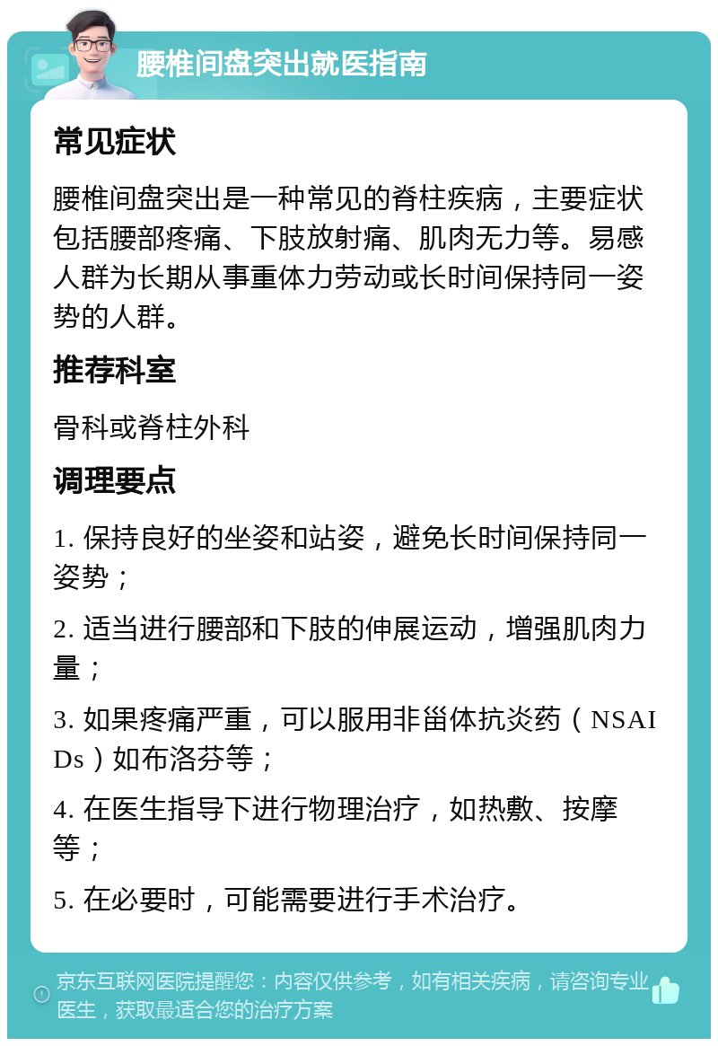 腰椎间盘突出就医指南 常见症状 腰椎间盘突出是一种常见的脊柱疾病，主要症状包括腰部疼痛、下肢放射痛、肌肉无力等。易感人群为长期从事重体力劳动或长时间保持同一姿势的人群。 推荐科室 骨科或脊柱外科 调理要点 1. 保持良好的坐姿和站姿，避免长时间保持同一姿势； 2. 适当进行腰部和下肢的伸展运动，增强肌肉力量； 3. 如果疼痛严重，可以服用非甾体抗炎药（NSAIDs）如布洛芬等； 4. 在医生指导下进行物理治疗，如热敷、按摩等； 5. 在必要时，可能需要进行手术治疗。