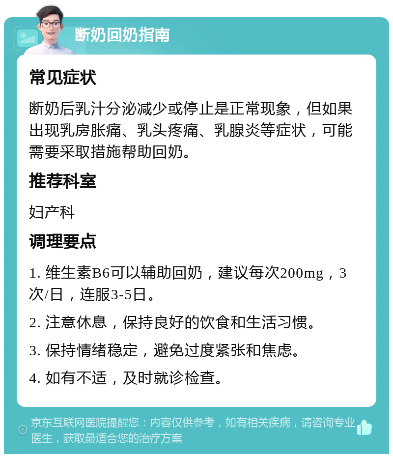 断奶回奶指南 常见症状 断奶后乳汁分泌减少或停止是正常现象，但如果出现乳房胀痛、乳头疼痛、乳腺炎等症状，可能需要采取措施帮助回奶。 推荐科室 妇产科 调理要点 1. 维生素B6可以辅助回奶，建议每次200mg，3次/日，连服3-5日。 2. 注意休息，保持良好的饮食和生活习惯。 3. 保持情绪稳定，避免过度紧张和焦虑。 4. 如有不适，及时就诊检查。