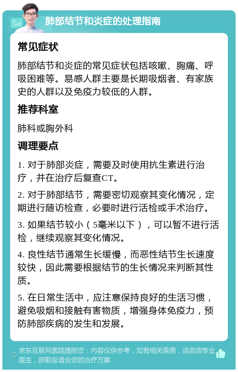 肺部结节和炎症的处理指南 常见症状 肺部结节和炎症的常见症状包括咳嗽、胸痛、呼吸困难等。易感人群主要是长期吸烟者、有家族史的人群以及免疫力较低的人群。 推荐科室 肺科或胸外科 调理要点 1. 对于肺部炎症，需要及时使用抗生素进行治疗，并在治疗后复查CT。 2. 对于肺部结节，需要密切观察其变化情况，定期进行随访检查，必要时进行活检或手术治疗。 3. 如果结节较小（5毫米以下），可以暂不进行活检，继续观察其变化情况。 4. 良性结节通常生长缓慢，而恶性结节生长速度较快，因此需要根据结节的生长情况来判断其性质。 5. 在日常生活中，应注意保持良好的生活习惯，避免吸烟和接触有害物质，增强身体免疫力，预防肺部疾病的发生和发展。