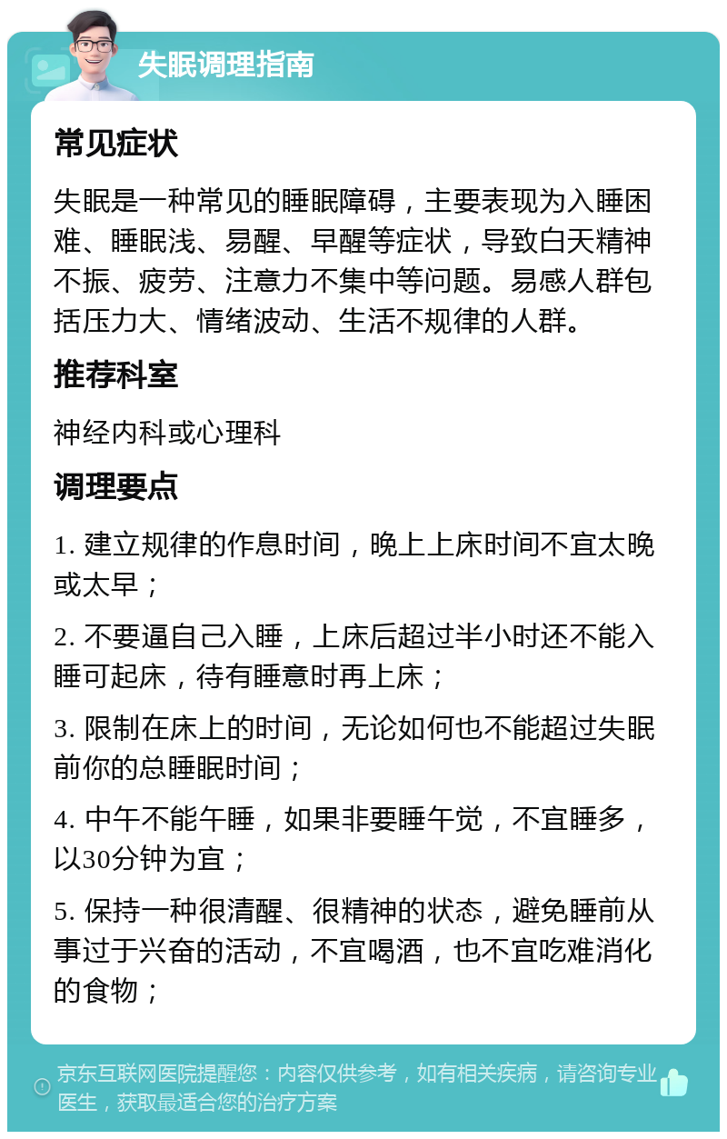 失眠调理指南 常见症状 失眠是一种常见的睡眠障碍，主要表现为入睡困难、睡眠浅、易醒、早醒等症状，导致白天精神不振、疲劳、注意力不集中等问题。易感人群包括压力大、情绪波动、生活不规律的人群。 推荐科室 神经内科或心理科 调理要点 1. 建立规律的作息时间，晚上上床时间不宜太晚或太早； 2. 不要逼自己入睡，上床后超过半小时还不能入睡可起床，待有睡意时再上床； 3. 限制在床上的时间，无论如何也不能超过失眠前你的总睡眠时间； 4. 中午不能午睡，如果非要睡午觉，不宜睡多，以30分钟为宜； 5. 保持一种很清醒、很精神的状态，避免睡前从事过于兴奋的活动，不宜喝酒，也不宜吃难消化的食物；