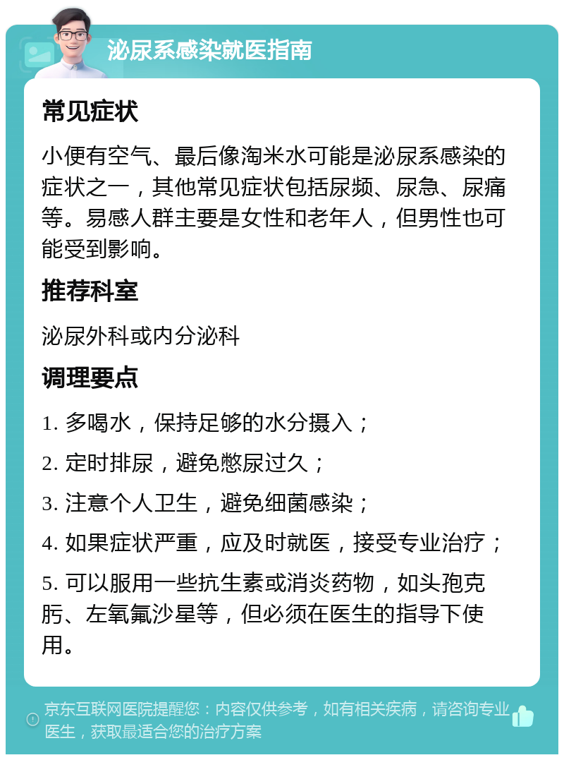 泌尿系感染就医指南 常见症状 小便有空气、最后像淘米水可能是泌尿系感染的症状之一，其他常见症状包括尿频、尿急、尿痛等。易感人群主要是女性和老年人，但男性也可能受到影响。 推荐科室 泌尿外科或内分泌科 调理要点 1. 多喝水，保持足够的水分摄入； 2. 定时排尿，避免憋尿过久； 3. 注意个人卫生，避免细菌感染； 4. 如果症状严重，应及时就医，接受专业治疗； 5. 可以服用一些抗生素或消炎药物，如头孢克肟、左氧氟沙星等，但必须在医生的指导下使用。