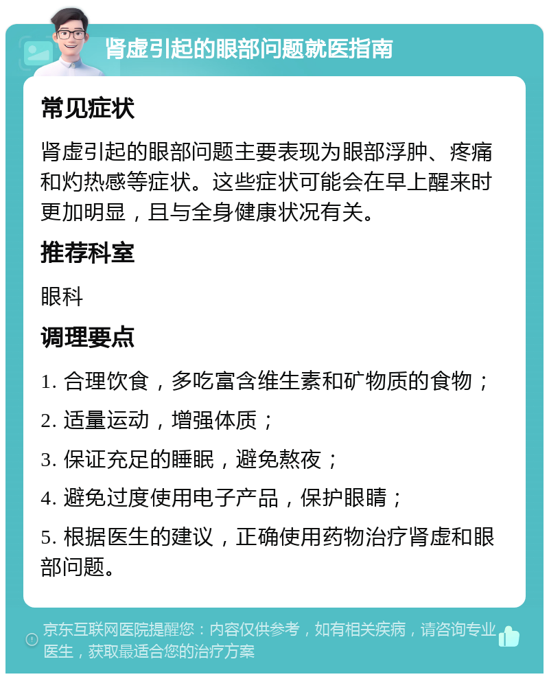 肾虚引起的眼部问题就医指南 常见症状 肾虚引起的眼部问题主要表现为眼部浮肿、疼痛和灼热感等症状。这些症状可能会在早上醒来时更加明显，且与全身健康状况有关。 推荐科室 眼科 调理要点 1. 合理饮食，多吃富含维生素和矿物质的食物； 2. 适量运动，增强体质； 3. 保证充足的睡眠，避免熬夜； 4. 避免过度使用电子产品，保护眼睛； 5. 根据医生的建议，正确使用药物治疗肾虚和眼部问题。