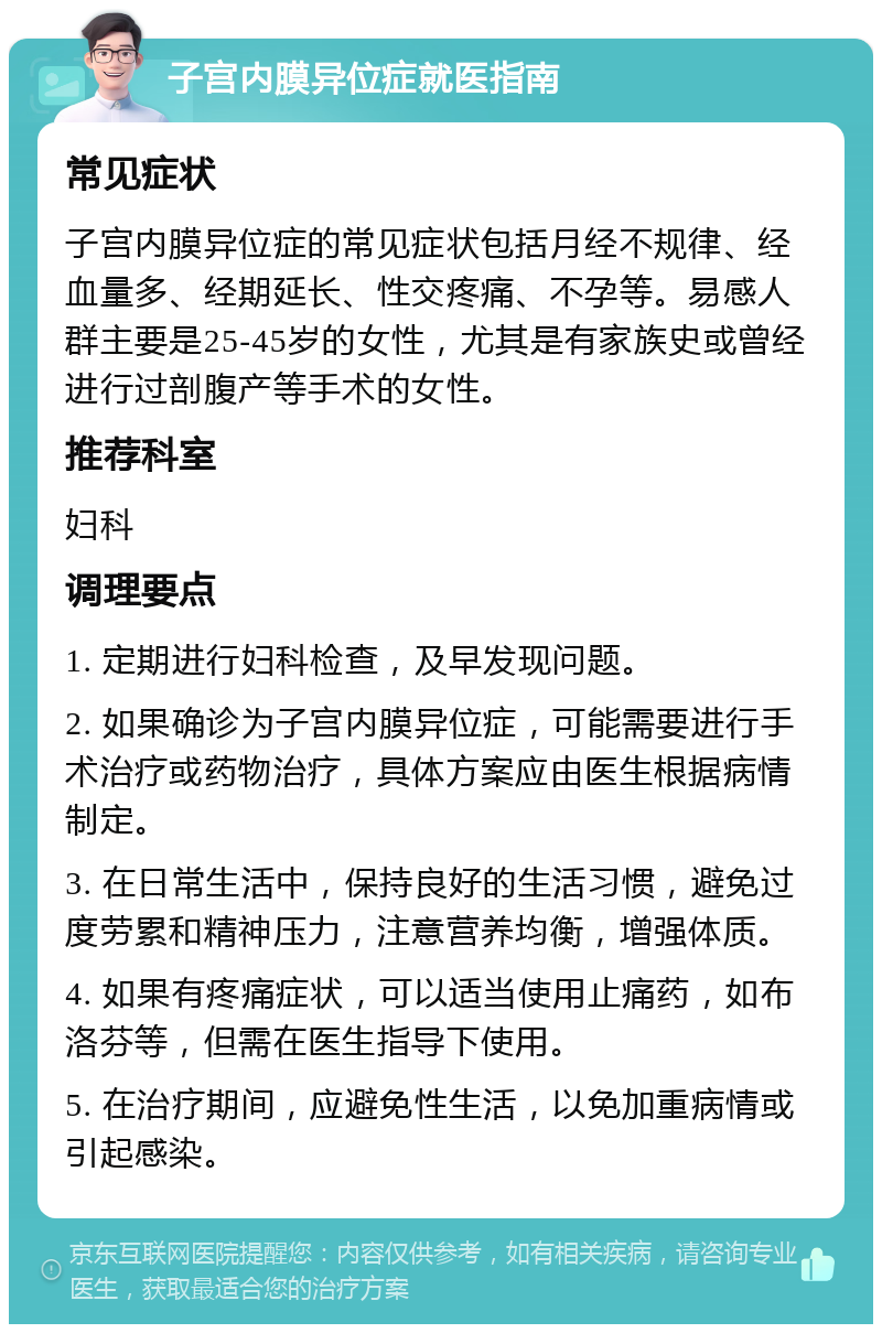 子宫内膜异位症就医指南 常见症状 子宫内膜异位症的常见症状包括月经不规律、经血量多、经期延长、性交疼痛、不孕等。易感人群主要是25-45岁的女性，尤其是有家族史或曾经进行过剖腹产等手术的女性。 推荐科室 妇科 调理要点 1. 定期进行妇科检查，及早发现问题。 2. 如果确诊为子宫内膜异位症，可能需要进行手术治疗或药物治疗，具体方案应由医生根据病情制定。 3. 在日常生活中，保持良好的生活习惯，避免过度劳累和精神压力，注意营养均衡，增强体质。 4. 如果有疼痛症状，可以适当使用止痛药，如布洛芬等，但需在医生指导下使用。 5. 在治疗期间，应避免性生活，以免加重病情或引起感染。