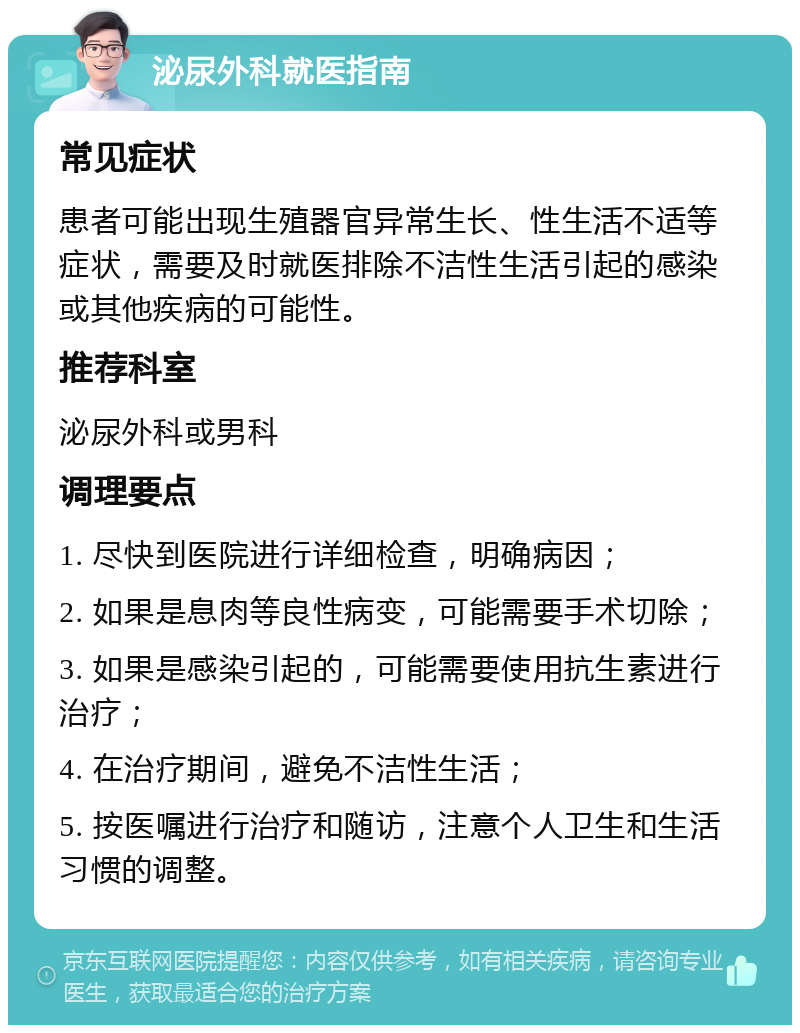 泌尿外科就医指南 常见症状 患者可能出现生殖器官异常生长、性生活不适等症状，需要及时就医排除不洁性生活引起的感染或其他疾病的可能性。 推荐科室 泌尿外科或男科 调理要点 1. 尽快到医院进行详细检查，明确病因； 2. 如果是息肉等良性病变，可能需要手术切除； 3. 如果是感染引起的，可能需要使用抗生素进行治疗； 4. 在治疗期间，避免不洁性生活； 5. 按医嘱进行治疗和随访，注意个人卫生和生活习惯的调整。