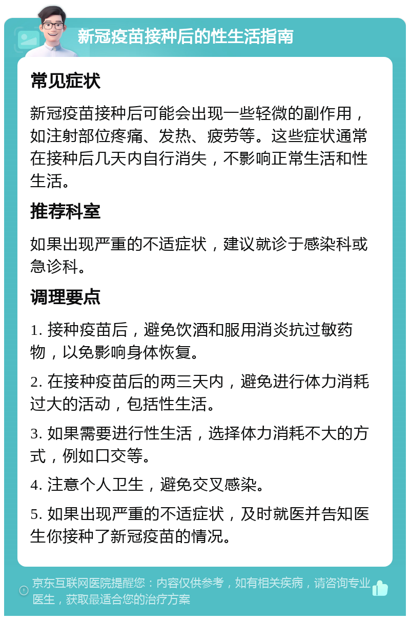 新冠疫苗接种后的性生活指南 常见症状 新冠疫苗接种后可能会出现一些轻微的副作用，如注射部位疼痛、发热、疲劳等。这些症状通常在接种后几天内自行消失，不影响正常生活和性生活。 推荐科室 如果出现严重的不适症状，建议就诊于感染科或急诊科。 调理要点 1. 接种疫苗后，避免饮酒和服用消炎抗过敏药物，以免影响身体恢复。 2. 在接种疫苗后的两三天内，避免进行体力消耗过大的活动，包括性生活。 3. 如果需要进行性生活，选择体力消耗不大的方式，例如口交等。 4. 注意个人卫生，避免交叉感染。 5. 如果出现严重的不适症状，及时就医并告知医生你接种了新冠疫苗的情况。