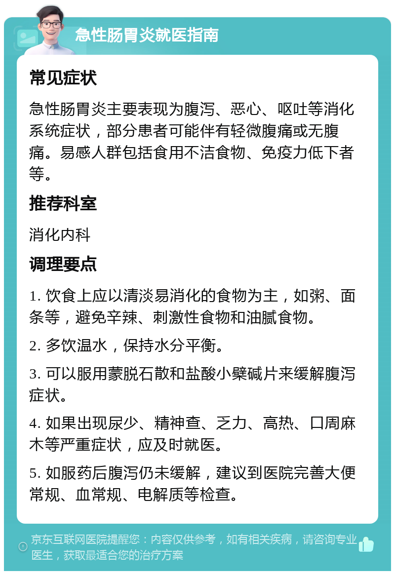 急性肠胃炎就医指南 常见症状 急性肠胃炎主要表现为腹泻、恶心、呕吐等消化系统症状，部分患者可能伴有轻微腹痛或无腹痛。易感人群包括食用不洁食物、免疫力低下者等。 推荐科室 消化内科 调理要点 1. 饮食上应以清淡易消化的食物为主，如粥、面条等，避免辛辣、刺激性食物和油腻食物。 2. 多饮温水，保持水分平衡。 3. 可以服用蒙脱石散和盐酸小檗碱片来缓解腹泻症状。 4. 如果出现尿少、精神查、乏力、高热、口周麻木等严重症状，应及时就医。 5. 如服药后腹泻仍未缓解，建议到医院完善大便常规、血常规、电解质等检查。