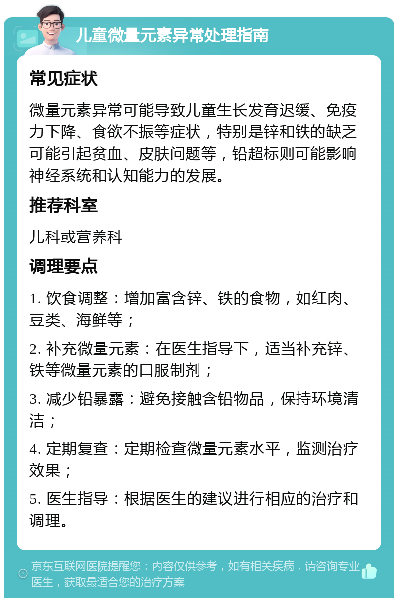 儿童微量元素异常处理指南 常见症状 微量元素异常可能导致儿童生长发育迟缓、免疫力下降、食欲不振等症状，特别是锌和铁的缺乏可能引起贫血、皮肤问题等，铅超标则可能影响神经系统和认知能力的发展。 推荐科室 儿科或营养科 调理要点 1. 饮食调整：增加富含锌、铁的食物，如红肉、豆类、海鲜等； 2. 补充微量元素：在医生指导下，适当补充锌、铁等微量元素的口服制剂； 3. 减少铅暴露：避免接触含铅物品，保持环境清洁； 4. 定期复查：定期检查微量元素水平，监测治疗效果； 5. 医生指导：根据医生的建议进行相应的治疗和调理。