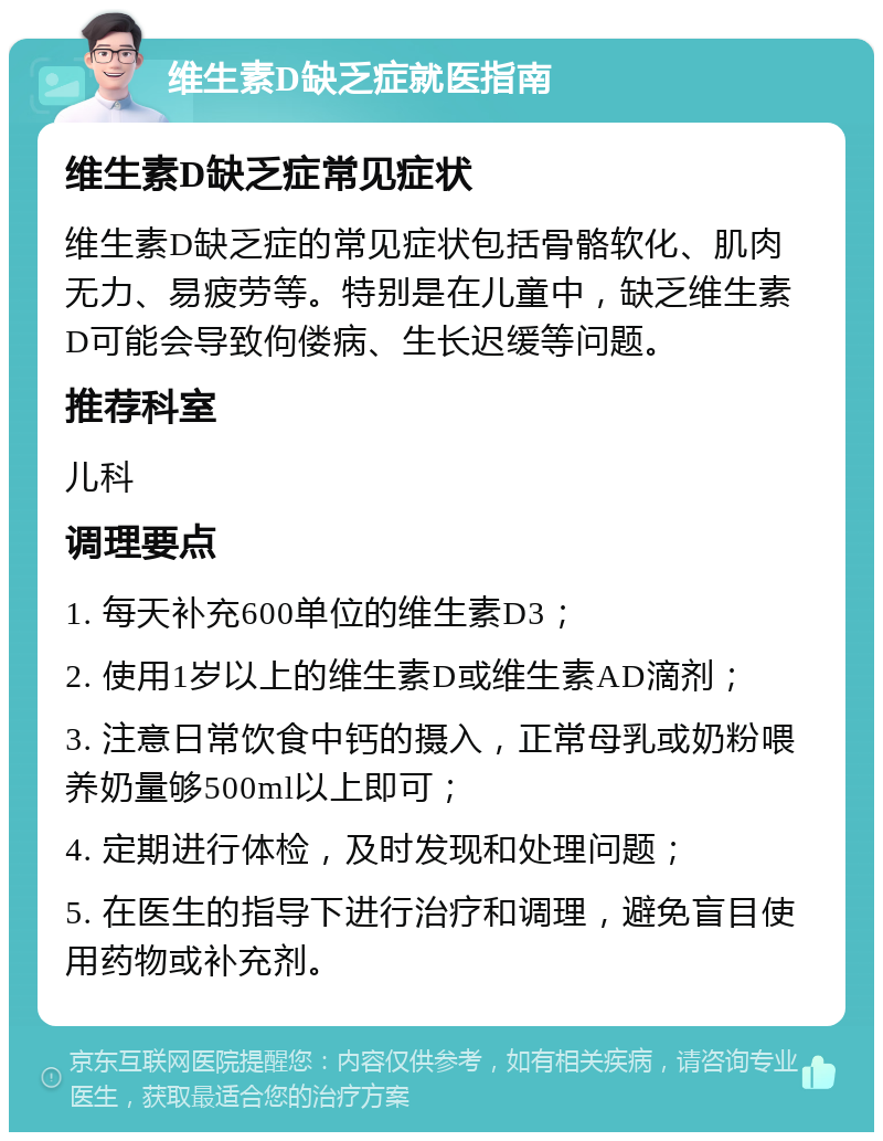 维生素D缺乏症就医指南 维生素D缺乏症常见症状 维生素D缺乏症的常见症状包括骨骼软化、肌肉无力、易疲劳等。特别是在儿童中，缺乏维生素D可能会导致佝偻病、生长迟缓等问题。 推荐科室 儿科 调理要点 1. 每天补充600单位的维生素D3； 2. 使用1岁以上的维生素D或维生素AD滴剂； 3. 注意日常饮食中钙的摄入，正常母乳或奶粉喂养奶量够500ml以上即可； 4. 定期进行体检，及时发现和处理问题； 5. 在医生的指导下进行治疗和调理，避免盲目使用药物或补充剂。