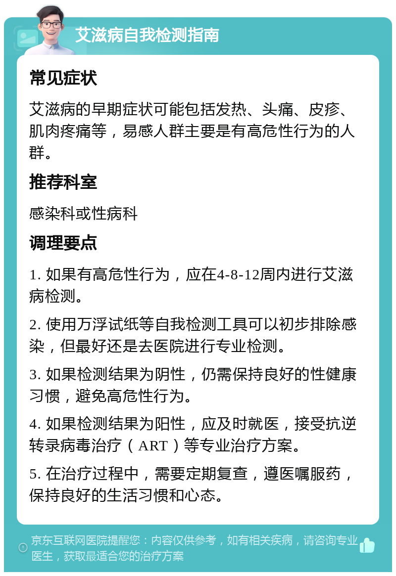 艾滋病自我检测指南 常见症状 艾滋病的早期症状可能包括发热、头痛、皮疹、肌肉疼痛等，易感人群主要是有高危性行为的人群。 推荐科室 感染科或性病科 调理要点 1. 如果有高危性行为，应在4-8-12周内进行艾滋病检测。 2. 使用万浮试纸等自我检测工具可以初步排除感染，但最好还是去医院进行专业检测。 3. 如果检测结果为阴性，仍需保持良好的性健康习惯，避免高危性行为。 4. 如果检测结果为阳性，应及时就医，接受抗逆转录病毒治疗（ART）等专业治疗方案。 5. 在治疗过程中，需要定期复查，遵医嘱服药，保持良好的生活习惯和心态。