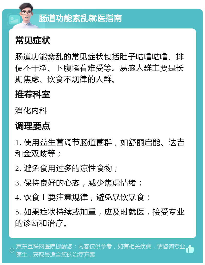 肠道功能紊乱就医指南 常见症状 肠道功能紊乱的常见症状包括肚子咕噜咕噜、排便不干净、下腹堵着难受等。易感人群主要是长期焦虑、饮食不规律的人群。 推荐科室 消化内科 调理要点 1. 使用益生菌调节肠道菌群，如舒丽启能、达吉和金双歧等； 2. 避免食用过多的凉性食物； 3. 保持良好的心态，减少焦虑情绪； 4. 饮食上要注意规律，避免暴饮暴食； 5. 如果症状持续或加重，应及时就医，接受专业的诊断和治疗。