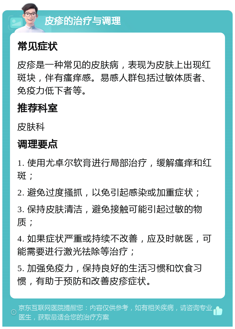 皮疹的治疗与调理 常见症状 皮疹是一种常见的皮肤病，表现为皮肤上出现红斑块，伴有瘙痒感。易感人群包括过敏体质者、免疫力低下者等。 推荐科室 皮肤科 调理要点 1. 使用尤卓尔软膏进行局部治疗，缓解瘙痒和红斑； 2. 避免过度搔抓，以免引起感染或加重症状； 3. 保持皮肤清洁，避免接触可能引起过敏的物质； 4. 如果症状严重或持续不改善，应及时就医，可能需要进行激光祛除等治疗； 5. 加强免疫力，保持良好的生活习惯和饮食习惯，有助于预防和改善皮疹症状。