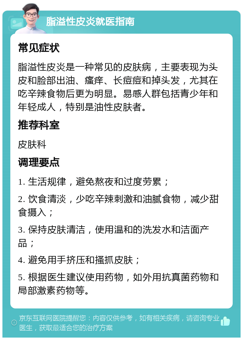 脂溢性皮炎就医指南 常见症状 脂溢性皮炎是一种常见的皮肤病，主要表现为头皮和脸部出油、瘙痒、长痘痘和掉头发，尤其在吃辛辣食物后更为明显。易感人群包括青少年和年轻成人，特别是油性皮肤者。 推荐科室 皮肤科 调理要点 1. 生活规律，避免熬夜和过度劳累； 2. 饮食清淡，少吃辛辣刺激和油腻食物，减少甜食摄入； 3. 保持皮肤清洁，使用温和的洗发水和洁面产品； 4. 避免用手挤压和搔抓皮肤； 5. 根据医生建议使用药物，如外用抗真菌药物和局部激素药物等。