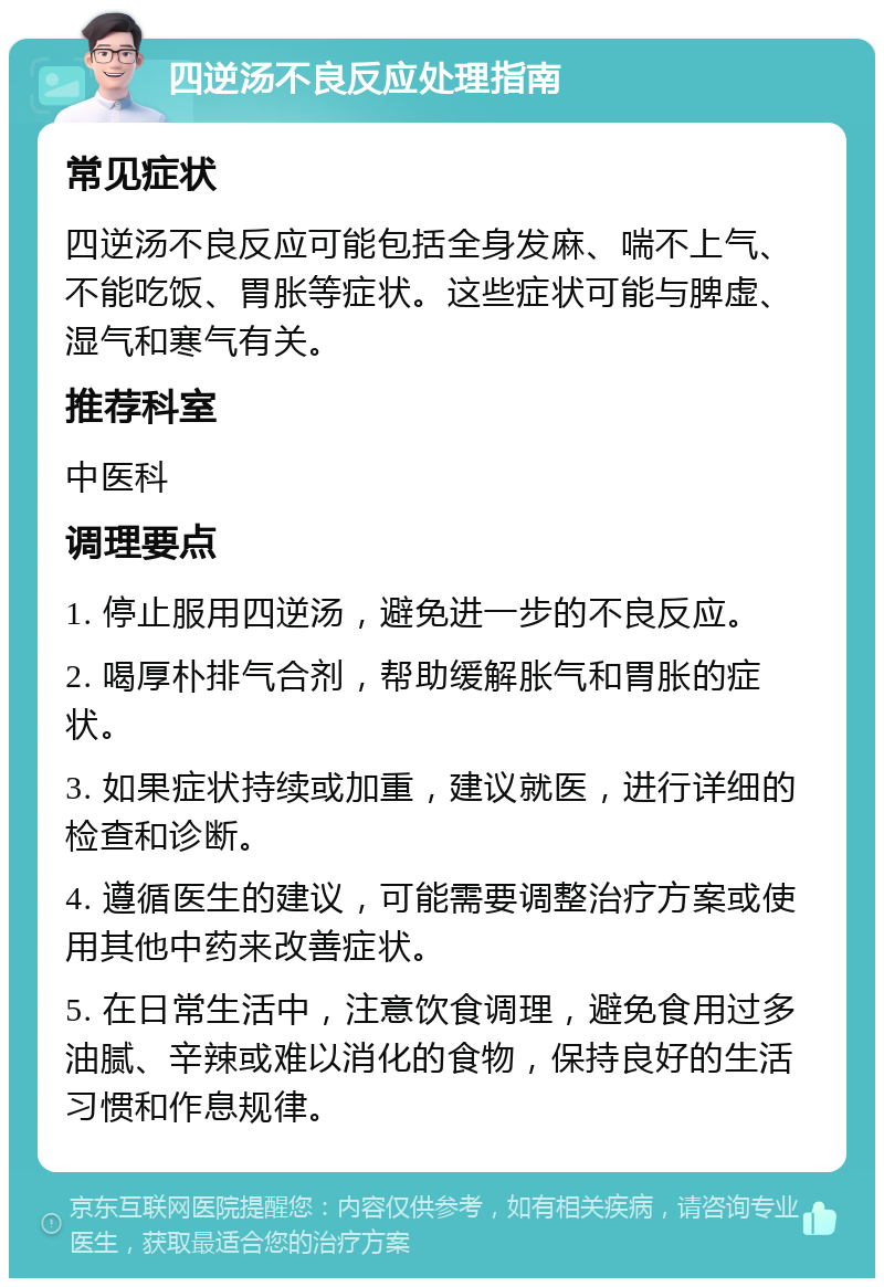 四逆汤不良反应处理指南 常见症状 四逆汤不良反应可能包括全身发麻、喘不上气、不能吃饭、胃胀等症状。这些症状可能与脾虚、湿气和寒气有关。 推荐科室 中医科 调理要点 1. 停止服用四逆汤，避免进一步的不良反应。 2. 喝厚朴排气合剂，帮助缓解胀气和胃胀的症状。 3. 如果症状持续或加重，建议就医，进行详细的检查和诊断。 4. 遵循医生的建议，可能需要调整治疗方案或使用其他中药来改善症状。 5. 在日常生活中，注意饮食调理，避免食用过多油腻、辛辣或难以消化的食物，保持良好的生活习惯和作息规律。