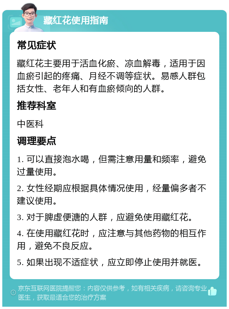 藏红花使用指南 常见症状 藏红花主要用于活血化瘀、凉血解毒，适用于因血瘀引起的疼痛、月经不调等症状。易感人群包括女性、老年人和有血瘀倾向的人群。 推荐科室 中医科 调理要点 1. 可以直接泡水喝，但需注意用量和频率，避免过量使用。 2. 女性经期应根据具体情况使用，经量偏多者不建议使用。 3. 对于脾虚便溏的人群，应避免使用藏红花。 4. 在使用藏红花时，应注意与其他药物的相互作用，避免不良反应。 5. 如果出现不适症状，应立即停止使用并就医。