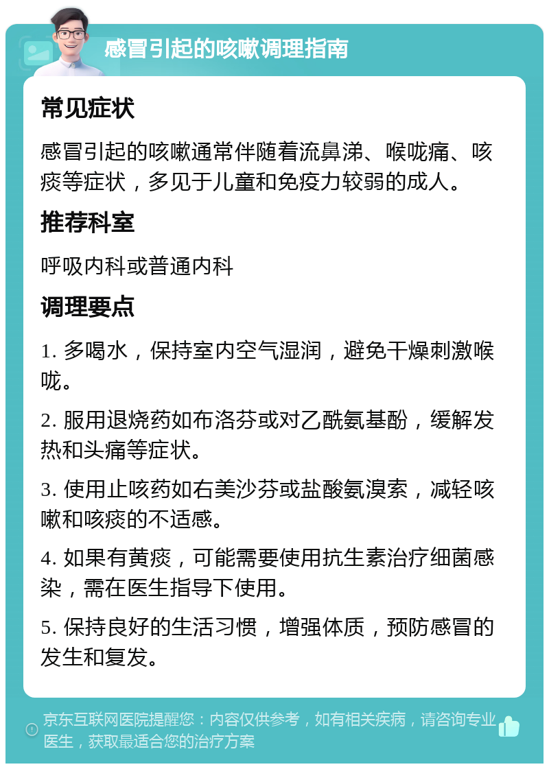 感冒引起的咳嗽调理指南 常见症状 感冒引起的咳嗽通常伴随着流鼻涕、喉咙痛、咳痰等症状，多见于儿童和免疫力较弱的成人。 推荐科室 呼吸内科或普通内科 调理要点 1. 多喝水，保持室内空气湿润，避免干燥刺激喉咙。 2. 服用退烧药如布洛芬或对乙酰氨基酚，缓解发热和头痛等症状。 3. 使用止咳药如右美沙芬或盐酸氨溴索，减轻咳嗽和咳痰的不适感。 4. 如果有黄痰，可能需要使用抗生素治疗细菌感染，需在医生指导下使用。 5. 保持良好的生活习惯，增强体质，预防感冒的发生和复发。