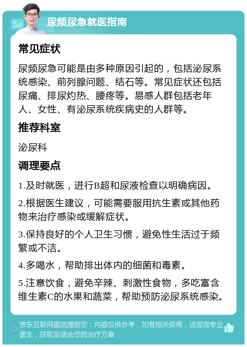 尿频尿急就医指南 常见症状 尿频尿急可能是由多种原因引起的，包括泌尿系统感染、前列腺问题、结石等。常见症状还包括尿痛、排尿灼热、腰疼等。易感人群包括老年人、女性、有泌尿系统疾病史的人群等。 推荐科室 泌尿科 调理要点 1.及时就医，进行B超和尿液检查以明确病因。 2.根据医生建议，可能需要服用抗生素或其他药物来治疗感染或缓解症状。 3.保持良好的个人卫生习惯，避免性生活过于频繁或不洁。 4.多喝水，帮助排出体内的细菌和毒素。 5.注意饮食，避免辛辣、刺激性食物，多吃富含维生素C的水果和蔬菜，帮助预防泌尿系统感染。