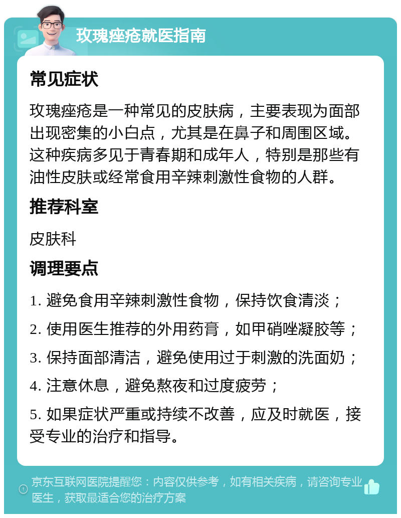 玫瑰痤疮就医指南 常见症状 玫瑰痤疮是一种常见的皮肤病，主要表现为面部出现密集的小白点，尤其是在鼻子和周围区域。这种疾病多见于青春期和成年人，特别是那些有油性皮肤或经常食用辛辣刺激性食物的人群。 推荐科室 皮肤科 调理要点 1. 避免食用辛辣刺激性食物，保持饮食清淡； 2. 使用医生推荐的外用药膏，如甲硝唑凝胶等； 3. 保持面部清洁，避免使用过于刺激的洗面奶； 4. 注意休息，避免熬夜和过度疲劳； 5. 如果症状严重或持续不改善，应及时就医，接受专业的治疗和指导。