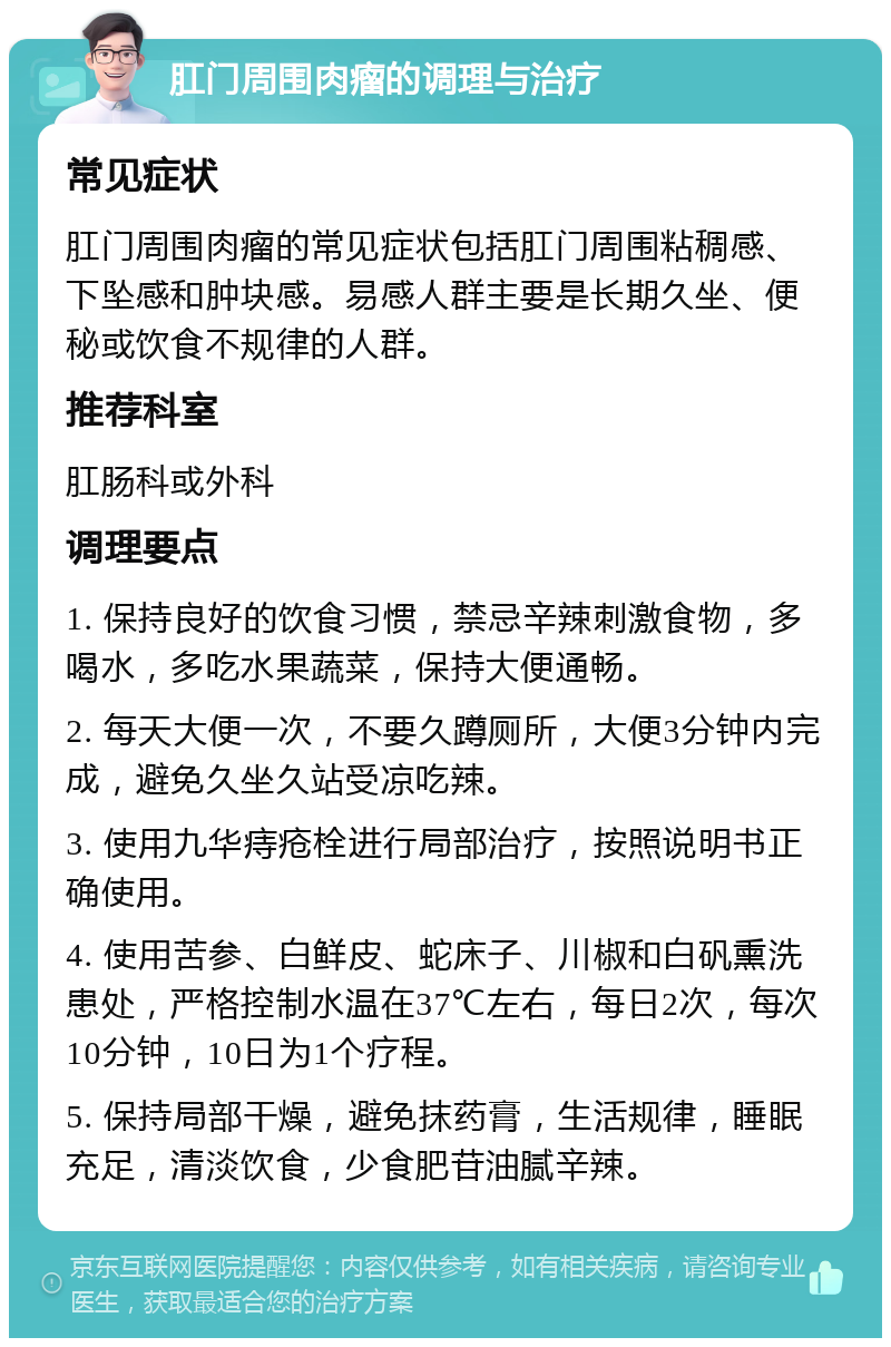 肛门周围肉瘤的调理与治疗 常见症状 肛门周围肉瘤的常见症状包括肛门周围粘稠感、下坠感和肿块感。易感人群主要是长期久坐、便秘或饮食不规律的人群。 推荐科室 肛肠科或外科 调理要点 1. 保持良好的饮食习惯，禁忌辛辣刺激食物，多喝水，多吃水果蔬菜，保持大便通畅。 2. 每天大便一次，不要久蹲厕所，大便3分钟内完成，避免久坐久站受凉吃辣。 3. 使用九华痔疮栓进行局部治疗，按照说明书正确使用。 4. 使用苦参、白鲜皮、蛇床子、川椒和白矾熏洗患处，严格控制水温在37℃左右，每日2次，每次10分钟，10日为1个疗程。 5. 保持局部干燥，避免抹药膏，生活规律，睡眠充足，清淡饮食，少食肥苷油腻辛辣。