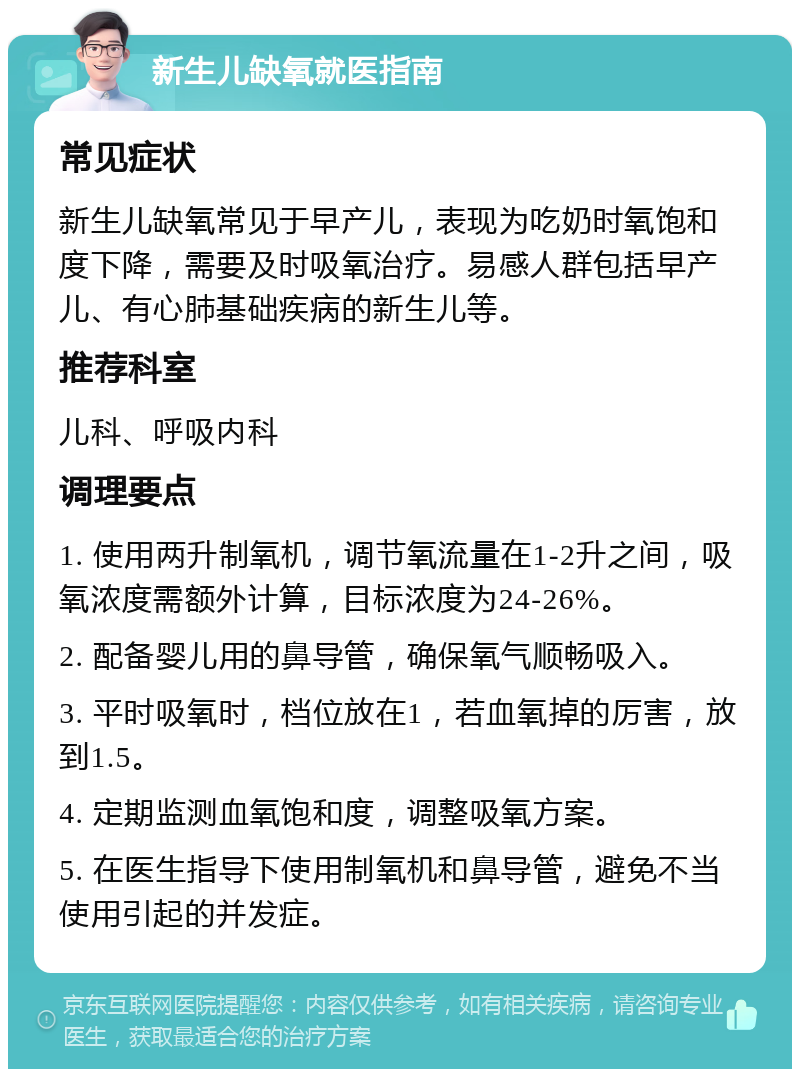 新生儿缺氧就医指南 常见症状 新生儿缺氧常见于早产儿，表现为吃奶时氧饱和度下降，需要及时吸氧治疗。易感人群包括早产儿、有心肺基础疾病的新生儿等。 推荐科室 儿科、呼吸内科 调理要点 1. 使用两升制氧机，调节氧流量在1-2升之间，吸氧浓度需额外计算，目标浓度为24-26%。 2. 配备婴儿用的鼻导管，确保氧气顺畅吸入。 3. 平时吸氧时，档位放在1，若血氧掉的厉害，放到1.5。 4. 定期监测血氧饱和度，调整吸氧方案。 5. 在医生指导下使用制氧机和鼻导管，避免不当使用引起的并发症。