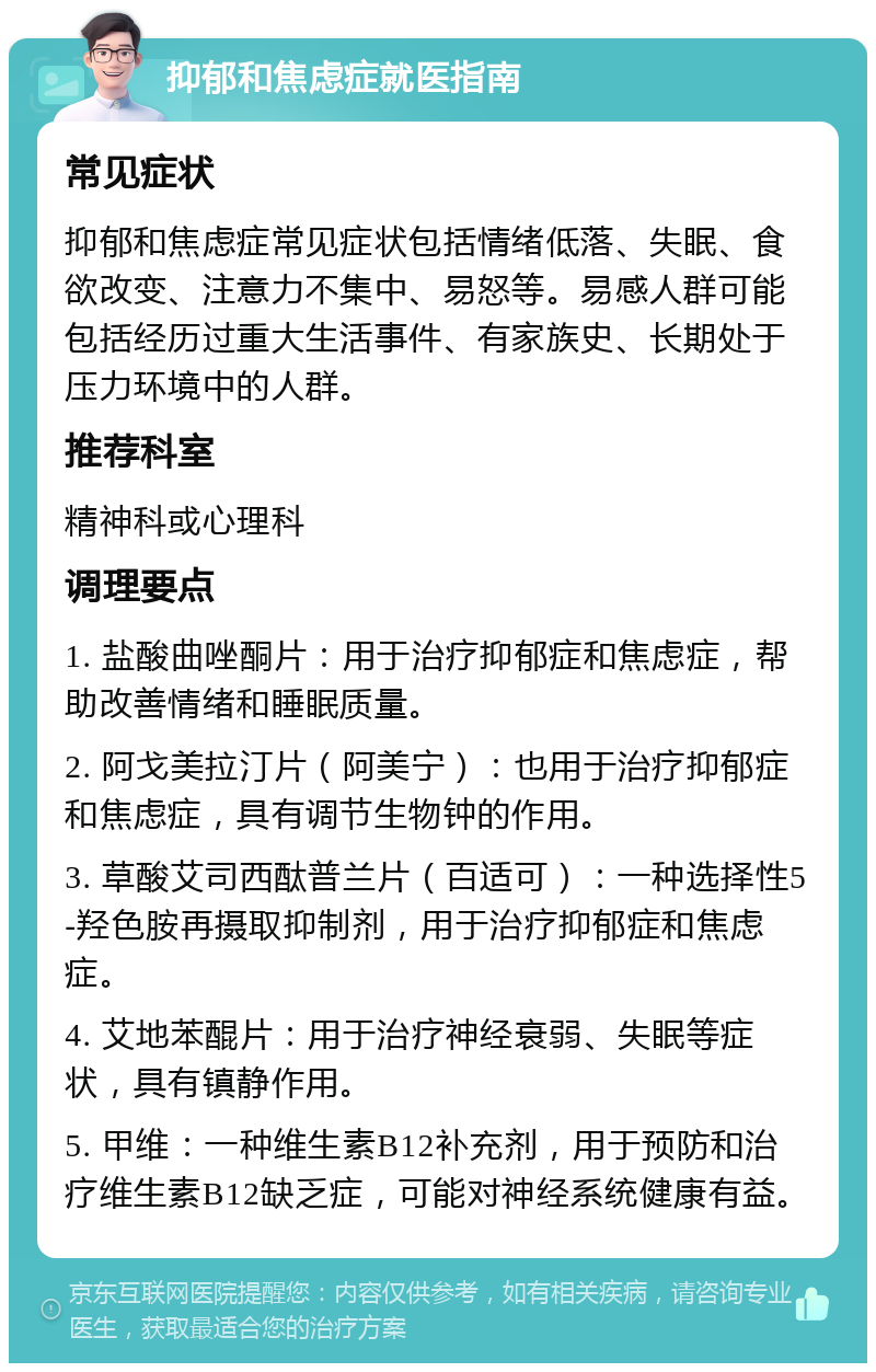 抑郁和焦虑症就医指南 常见症状 抑郁和焦虑症常见症状包括情绪低落、失眠、食欲改变、注意力不集中、易怒等。易感人群可能包括经历过重大生活事件、有家族史、长期处于压力环境中的人群。 推荐科室 精神科或心理科 调理要点 1. 盐酸曲唑酮片：用于治疗抑郁症和焦虑症，帮助改善情绪和睡眠质量。 2. 阿戈美拉汀片（阿美宁）：也用于治疗抑郁症和焦虑症，具有调节生物钟的作用。 3. 草酸艾司西酞普兰片（百适可）：一种选择性5-羟色胺再摄取抑制剂，用于治疗抑郁症和焦虑症。 4. 艾地苯醌片：用于治疗神经衰弱、失眠等症状，具有镇静作用。 5. 甲维：一种维生素B12补充剂，用于预防和治疗维生素B12缺乏症，可能对神经系统健康有益。