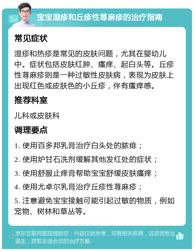 宝宝湿疹和丘疹性荨麻疹的治疗指南 常见症状 湿疹和热疹是常见的皮肤问题，尤其在婴幼儿中。症状包括皮肤红肿、瘙痒、起白头等。丘疹性荨麻疹则是一种过敏性皮肤病，表现为皮肤上出现红色或皮肤色的小丘疹，伴有瘙痒感。 推荐科室 儿科或皮肤科 调理要点 1. 使用百多邦乳膏治疗白头处的脓痱； 2. 使用炉甘石洗剂缓解其他发红处的症状； 3. 使用舒服止痒膏帮助宝宝舒缓皮肤瘙痒； 4. 使用尤卓尔乳膏治疗丘疹性荨麻疹； 5. 注意避免宝宝接触可能引起过敏的物质，例如宠物、树林和草丛等。