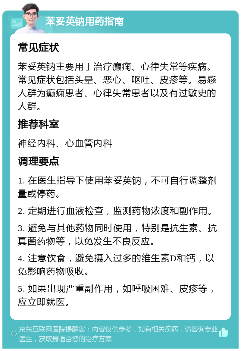 苯妥英钠用药指南 常见症状 苯妥英钠主要用于治疗癫痫、心律失常等疾病。常见症状包括头晕、恶心、呕吐、皮疹等。易感人群为癫痫患者、心律失常患者以及有过敏史的人群。 推荐科室 神经内科、心血管内科 调理要点 1. 在医生指导下使用苯妥英钠，不可自行调整剂量或停药。 2. 定期进行血液检查，监测药物浓度和副作用。 3. 避免与其他药物同时使用，特别是抗生素、抗真菌药物等，以免发生不良反应。 4. 注意饮食，避免摄入过多的维生素D和钙，以免影响药物吸收。 5. 如果出现严重副作用，如呼吸困难、皮疹等，应立即就医。