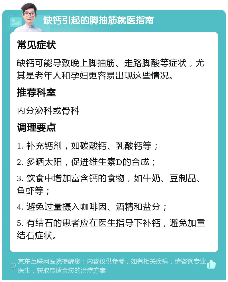 缺钙引起的脚抽筋就医指南 常见症状 缺钙可能导致晚上脚抽筋、走路脚酸等症状，尤其是老年人和孕妇更容易出现这些情况。 推荐科室 内分泌科或骨科 调理要点 1. 补充钙剂，如碳酸钙、乳酸钙等； 2. 多晒太阳，促进维生素D的合成； 3. 饮食中增加富含钙的食物，如牛奶、豆制品、鱼虾等； 4. 避免过量摄入咖啡因、酒精和盐分； 5. 有结石的患者应在医生指导下补钙，避免加重结石症状。