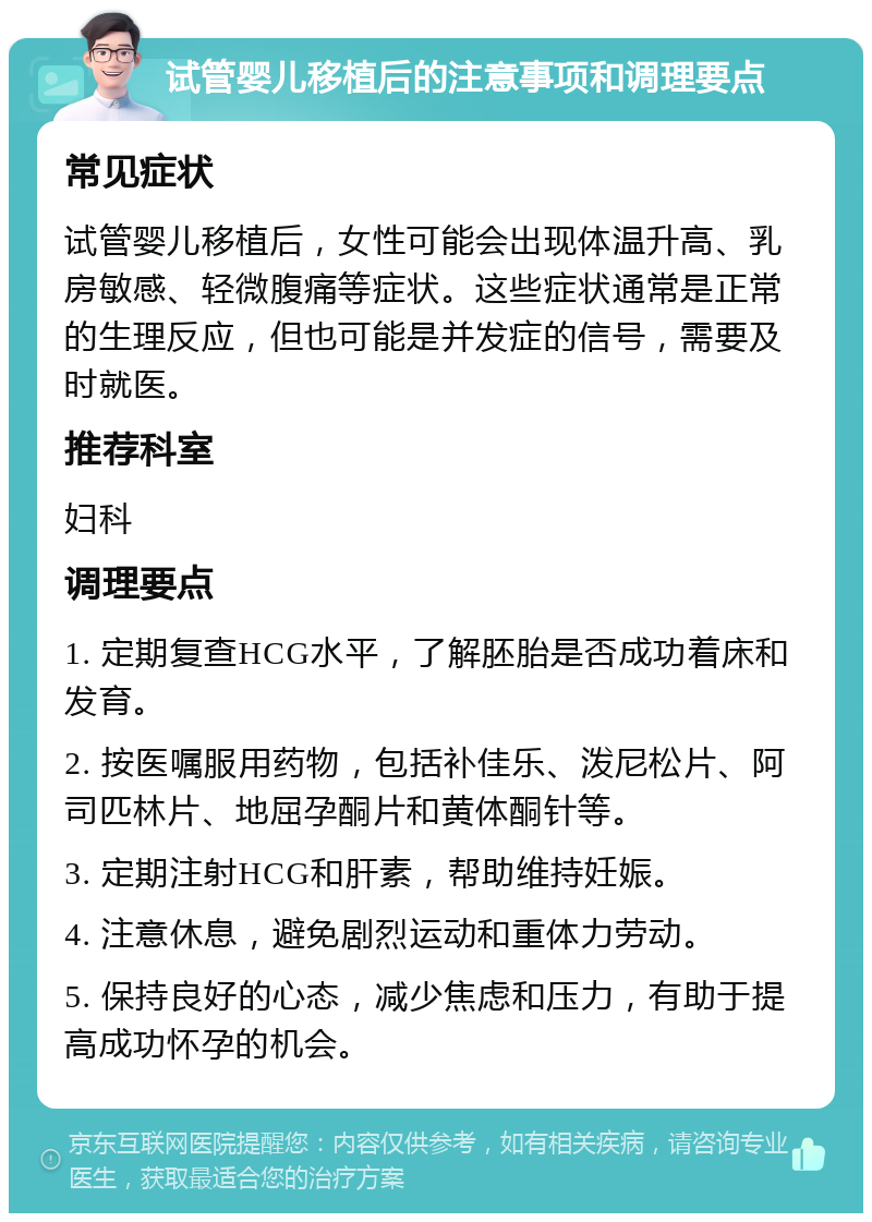 试管婴儿移植后的注意事项和调理要点 常见症状 试管婴儿移植后，女性可能会出现体温升高、乳房敏感、轻微腹痛等症状。这些症状通常是正常的生理反应，但也可能是并发症的信号，需要及时就医。 推荐科室 妇科 调理要点 1. 定期复查HCG水平，了解胚胎是否成功着床和发育。 2. 按医嘱服用药物，包括补佳乐、泼尼松片、阿司匹林片、地屈孕酮片和黄体酮针等。 3. 定期注射HCG和肝素，帮助维持妊娠。 4. 注意休息，避免剧烈运动和重体力劳动。 5. 保持良好的心态，减少焦虑和压力，有助于提高成功怀孕的机会。