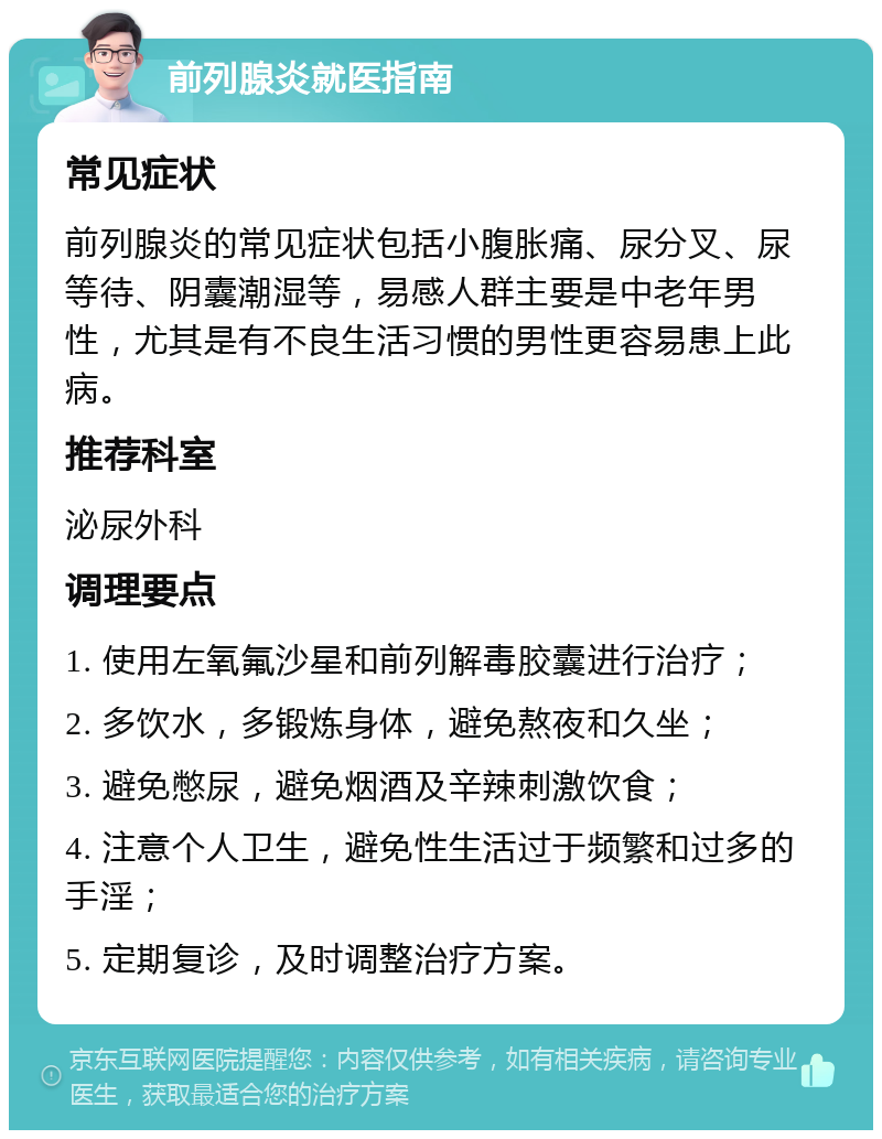 前列腺炎就医指南 常见症状 前列腺炎的常见症状包括小腹胀痛、尿分叉、尿等待、阴囊潮湿等，易感人群主要是中老年男性，尤其是有不良生活习惯的男性更容易患上此病。 推荐科室 泌尿外科 调理要点 1. 使用左氧氟沙星和前列解毒胶囊进行治疗； 2. 多饮水，多锻炼身体，避免熬夜和久坐； 3. 避免憋尿，避免烟酒及辛辣刺激饮食； 4. 注意个人卫生，避免性生活过于频繁和过多的手淫； 5. 定期复诊，及时调整治疗方案。