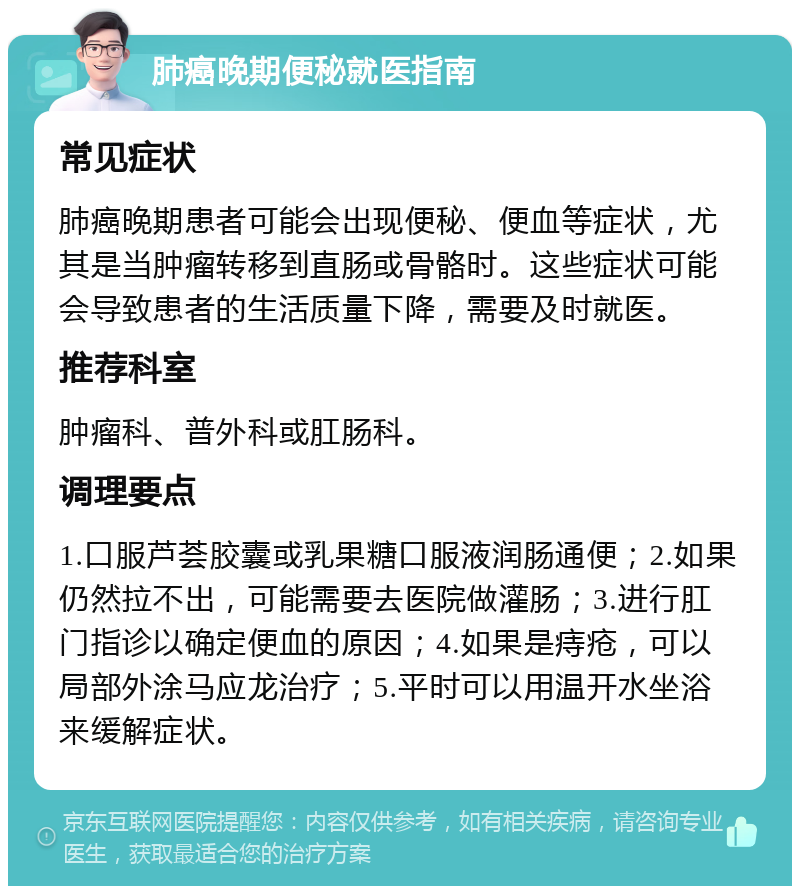 肺癌晚期便秘就医指南 常见症状 肺癌晚期患者可能会出现便秘、便血等症状，尤其是当肿瘤转移到直肠或骨骼时。这些症状可能会导致患者的生活质量下降，需要及时就医。 推荐科室 肿瘤科、普外科或肛肠科。 调理要点 1.口服芦荟胶囊或乳果糖口服液润肠通便；2.如果仍然拉不出，可能需要去医院做灌肠；3.进行肛门指诊以确定便血的原因；4.如果是痔疮，可以局部外涂马应龙治疗；5.平时可以用温开水坐浴来缓解症状。