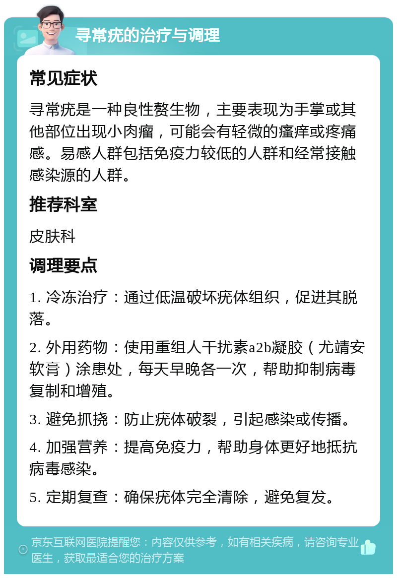 寻常疣的治疗与调理 常见症状 寻常疣是一种良性赘生物，主要表现为手掌或其他部位出现小肉瘤，可能会有轻微的瘙痒或疼痛感。易感人群包括免疫力较低的人群和经常接触感染源的人群。 推荐科室 皮肤科 调理要点 1. 冷冻治疗：通过低温破坏疣体组织，促进其脱落。 2. 外用药物：使用重组人干扰素a2b凝胶（尤靖安软膏）涂患处，每天早晚各一次，帮助抑制病毒复制和增殖。 3. 避免抓挠：防止疣体破裂，引起感染或传播。 4. 加强营养：提高免疫力，帮助身体更好地抵抗病毒感染。 5. 定期复查：确保疣体完全清除，避免复发。