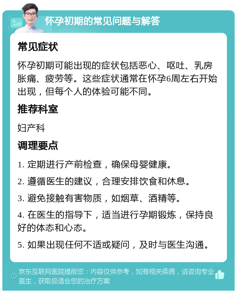 怀孕初期的常见问题与解答 常见症状 怀孕初期可能出现的症状包括恶心、呕吐、乳房胀痛、疲劳等。这些症状通常在怀孕6周左右开始出现，但每个人的体验可能不同。 推荐科室 妇产科 调理要点 1. 定期进行产前检查，确保母婴健康。 2. 遵循医生的建议，合理安排饮食和休息。 3. 避免接触有害物质，如烟草、酒精等。 4. 在医生的指导下，适当进行孕期锻炼，保持良好的体态和心态。 5. 如果出现任何不适或疑问，及时与医生沟通。